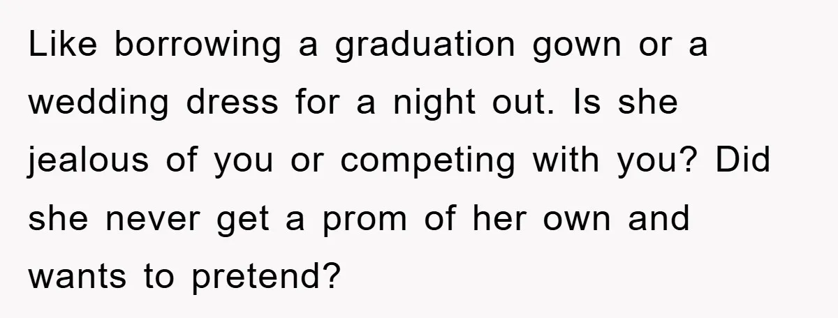 Like borrowing a graduation gown or a wedding dress for a night out. Is she jealous of you or competing with you? Did she never get a prom of her...