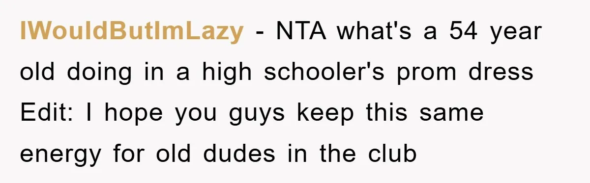 IWouldButImLazy − NTA what's a 54 year old doing in a high schooler's prom dress Edit: I hope you guys keep this same energy for old dudes in the club