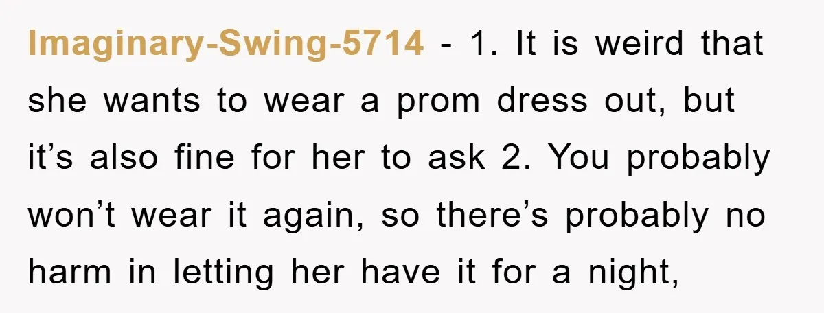 Imaginary-Swing-5714 − 1. It is weird that she wants to wear a prom dress out, but it’s also fine for her to ask 2. You probably won’t wear it again,...