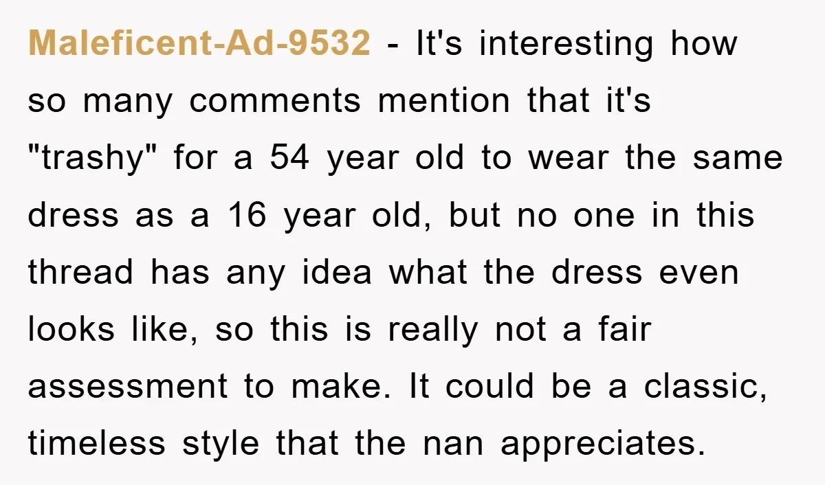 Maleficent-Ad-9532 − It's interesting how so many comments mention that it's "trashy" for a 54 year old to wear the same dress as a 16 year old, but no one...