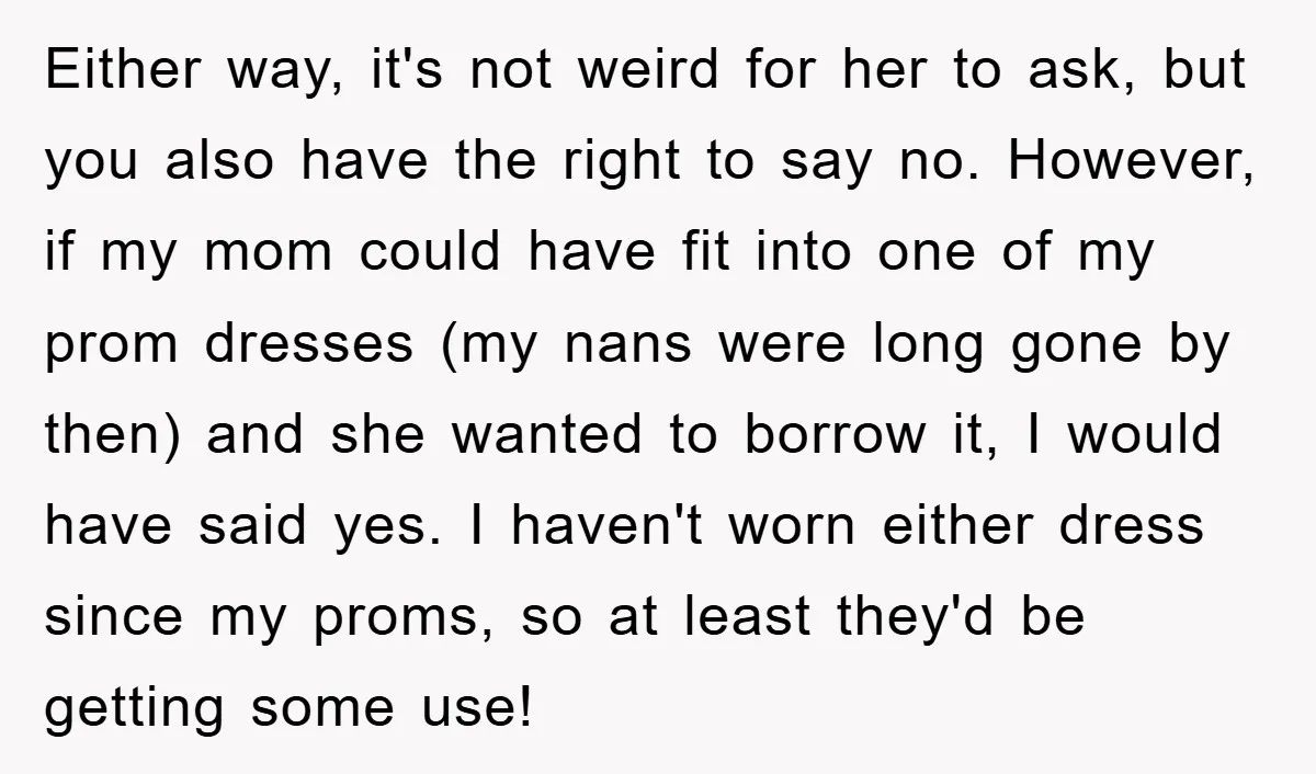 Either way, it's not weird for her to ask, but you also have the right to say no. However, if my mom could have fit into one of my prom...