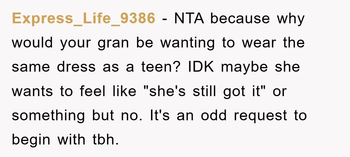 Express_Life_9386 − NTA because why would your gran be wanting to wear the same dress as a teen? IDK maybe she wants to feel like "she's still got it" or...