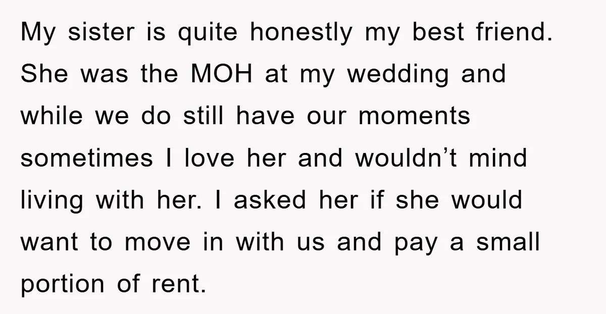 My sister is quite honestly my best friend. She was the MOH at my wedding and while we do still have our moments sometimes I love her and wouldn’t mind...
