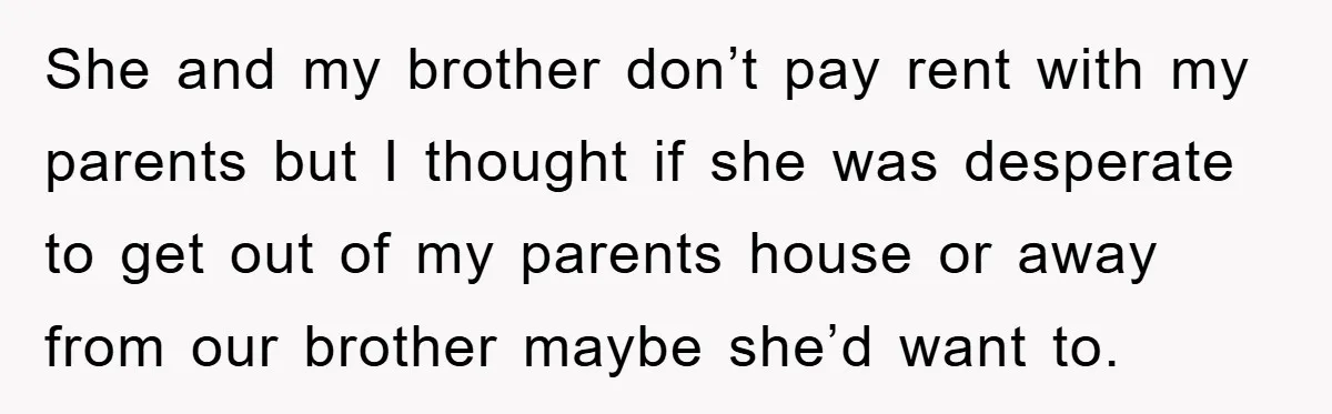 She and my brother don’t pay rent with my parents but I thought if she was desperate to get out of my parents house or away from our brother maybe...