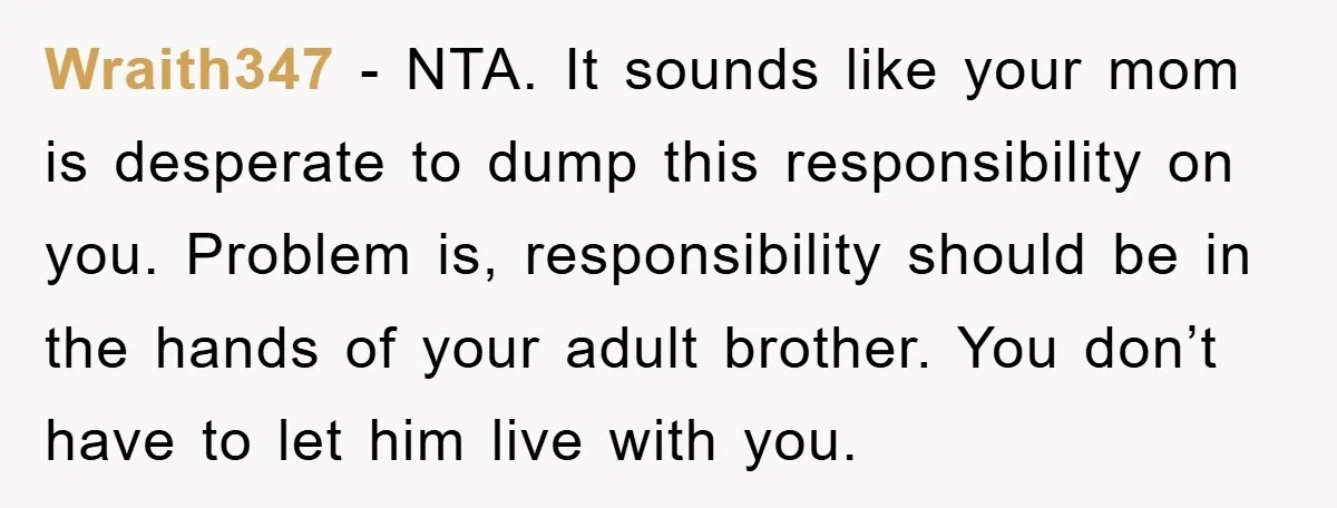 Wraith347 − NTA. It sounds like your mom is desperate to dump this responsibility on you. Problem is, responsibility should be in the hands of your adult brother. You don’t...