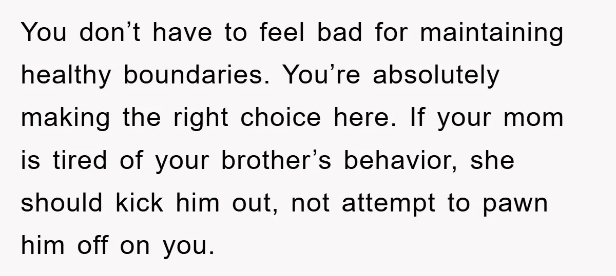 You don’t have to feel bad for maintaining healthy boundaries. You’re absolutely making the right choice here. If your mom is tired of your brother’s behavior, she should kick him...