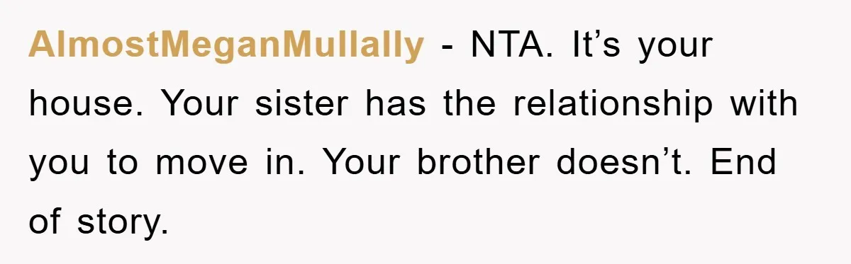 AlmostMeganMullally − NTA. It’s your house. Your sister has the relationship with you to move in. Your brother doesn’t. End of story.