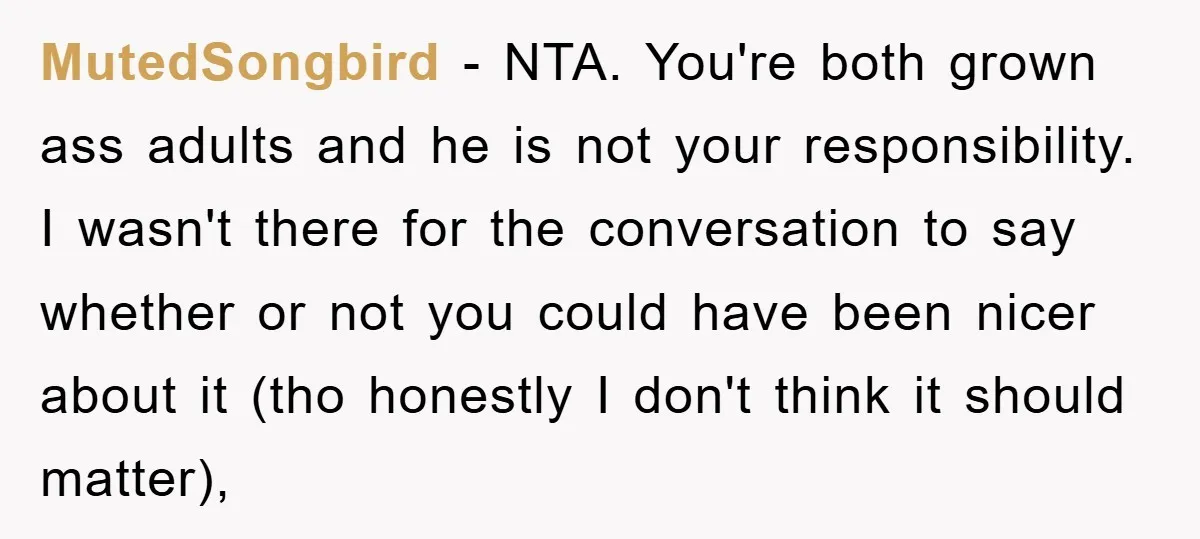 MutedSongbird − NTA. You're both grown ass adults and he is not your responsibility. I wasn't there for the conversation to say whether or not you could have been nicer...