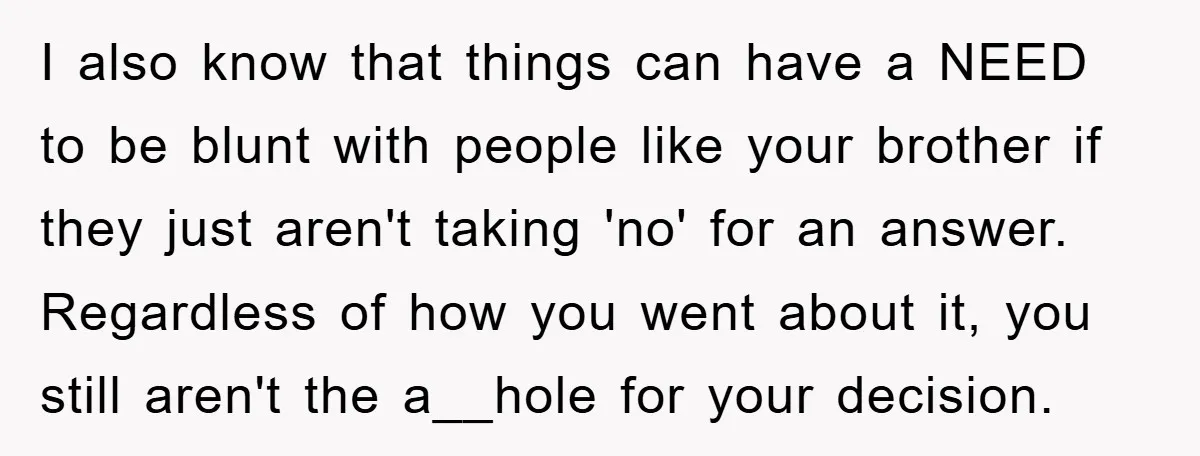 I also know that things can have a NEED to be blunt with people like your brother if they just aren't taking 'no' for an answer. Regardless of how you...