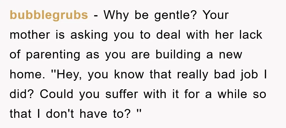 bubblegrubs − Why be gentle? Your mother is asking you to deal with her lack of parenting as you are building a new home. ''Hey, you know that really bad...