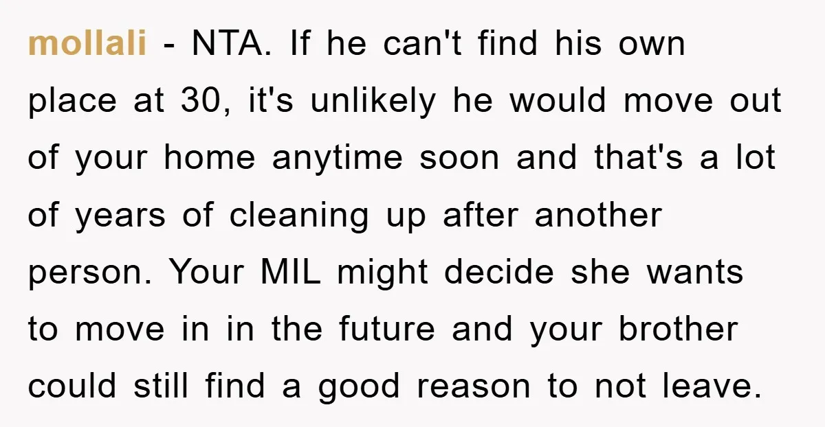 mollali − NTA. If he can't find his own place at 30, it's unlikely he would move out of your home anytime soon and that's a lot of years of...