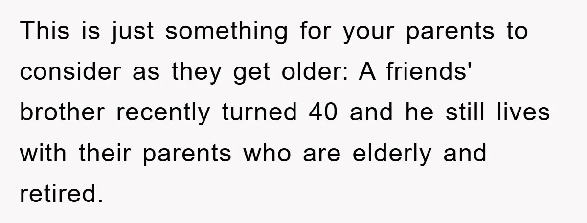 This is just something for your parents to consider as they get older: A friends' brother recently turned 40 and he still lives with their parents who are elderly and...