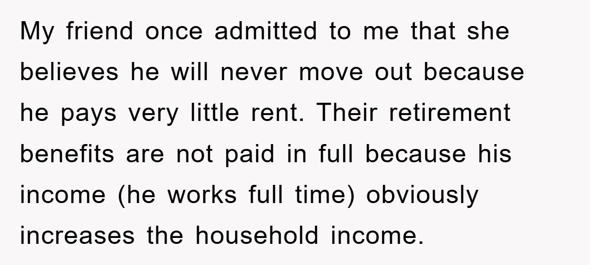 My friend once admitted to me that she believes he will never move out because he pays very little rent. Their retirement benefits are not paid in full because his...