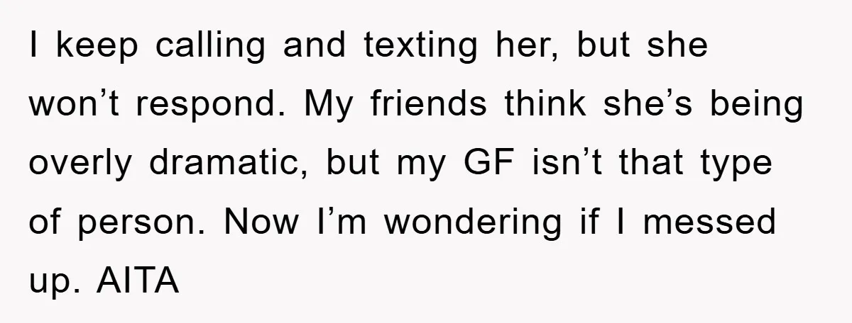 I keep calling and texting her, but she won’t respond. My friends think she’s being overly dramatic, but my GF isn’t that type of person. Now I’m wondering if I...