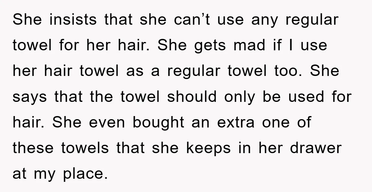 She insists that she can’t use any regular towel for her hair. She gets mad if I use her hair towel as a regular towel too. She says that the...