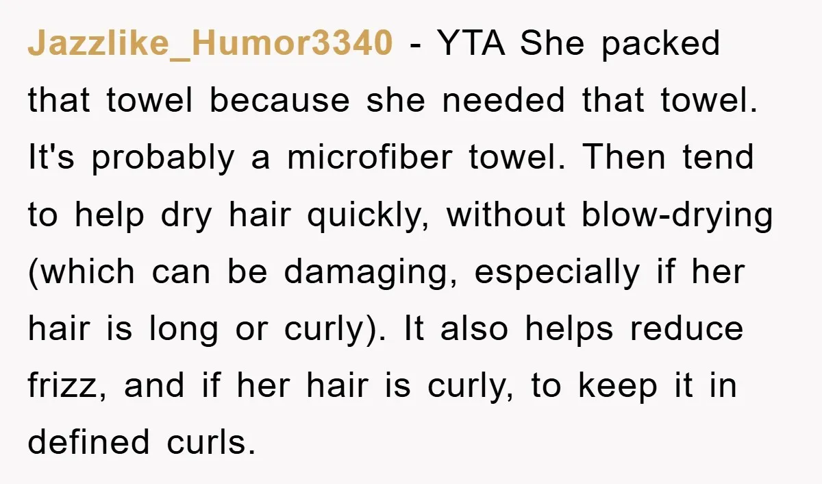 Jazzlike_Humor3340 − YTA She packed that towel because she needed that towel. It's probably a microfiber towel. Then tend to help dry hair quickly, without blow-drying (which can be damaging,...