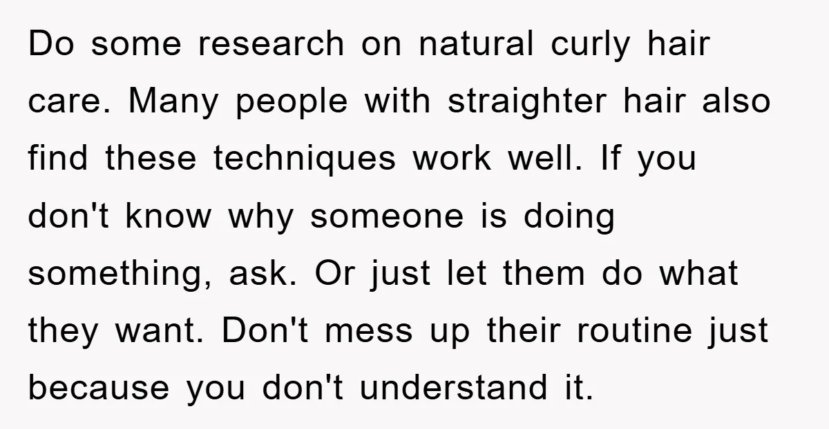 Do some research on natural curly hair care. Many people with straighter hair also find these techniques work well. If you don't know why someone is doing something, ask. Or...