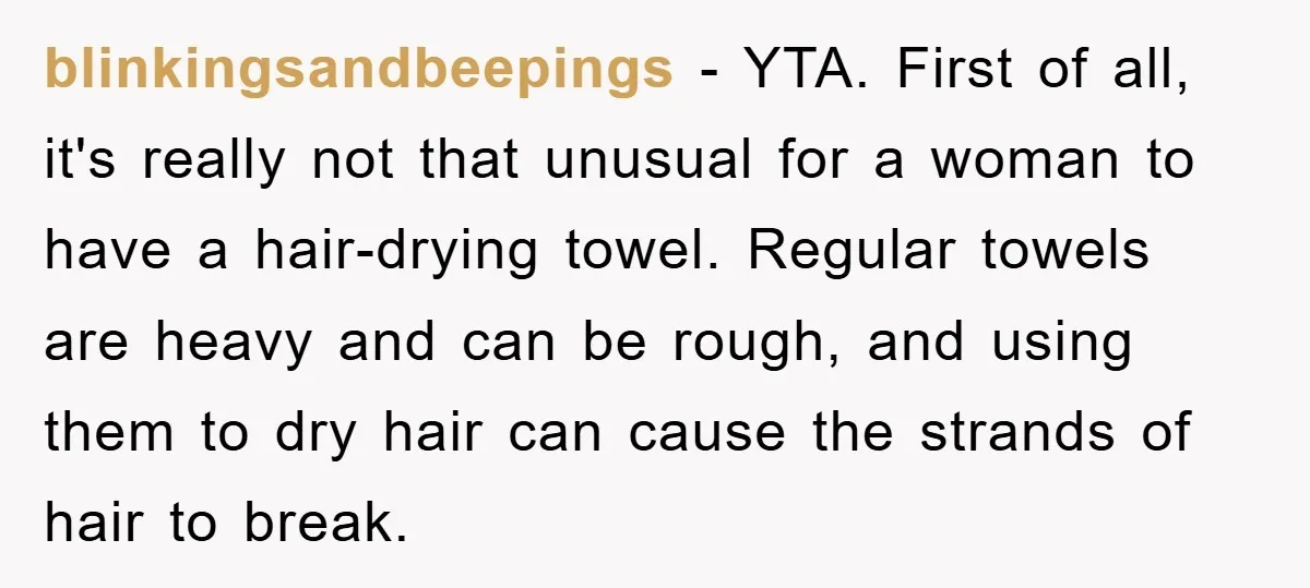 blinkingsandbeepings − YTA. First of all, it's really not that unusual for a woman to have a hair-drying towel. Regular towels are heavy and can be rough, and using them...