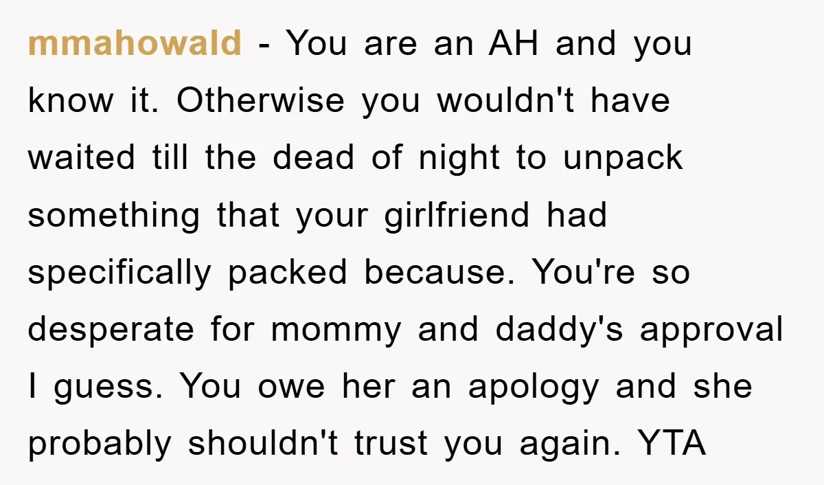 mmahowald − You are an AH and you know it. Otherwise you wouldn't have waited till the dead of night to unpack something that your girlfriend had specifically packed because....