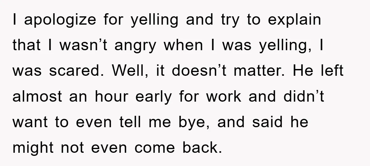 I apologize for yelling and try to explain that I wasn’t angry when I was yelling, I was scared. Well, it doesn’t matter. He left almost an hour early for...