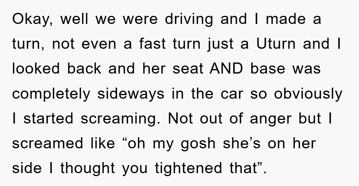 Okay, well we were driving and I made a turn, not even a fast turn just a Uturn and I looked back and her seat AND base was completely sideways...