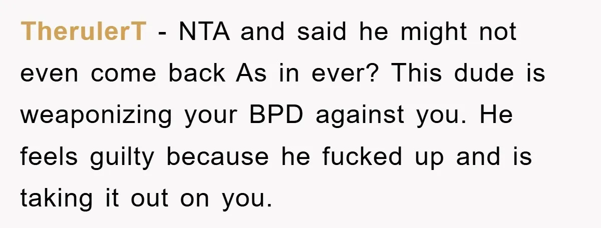TherulerT − NTA and said he might not even come back As in ever? This dude is weaponizing your BPD against you. He feels guilty because he fucked up and...
