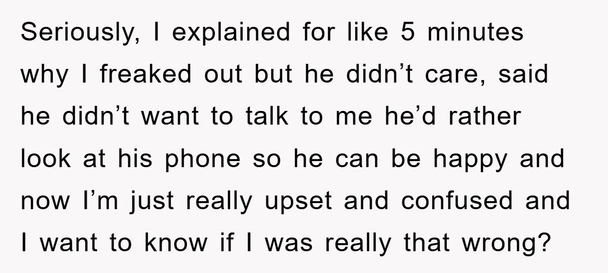 Seriously, I explained for like 5 minutes why I freaked out but he didn’t care, said he didn’t want to talk to me he’d rather look at his phone so...
