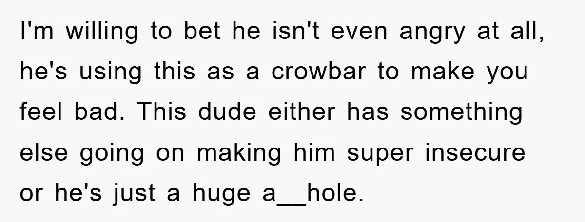 I'm willing to bet he isn't even angry at all, he's using this as a crowbar to make you feel bad. This dude either has something else going on making...