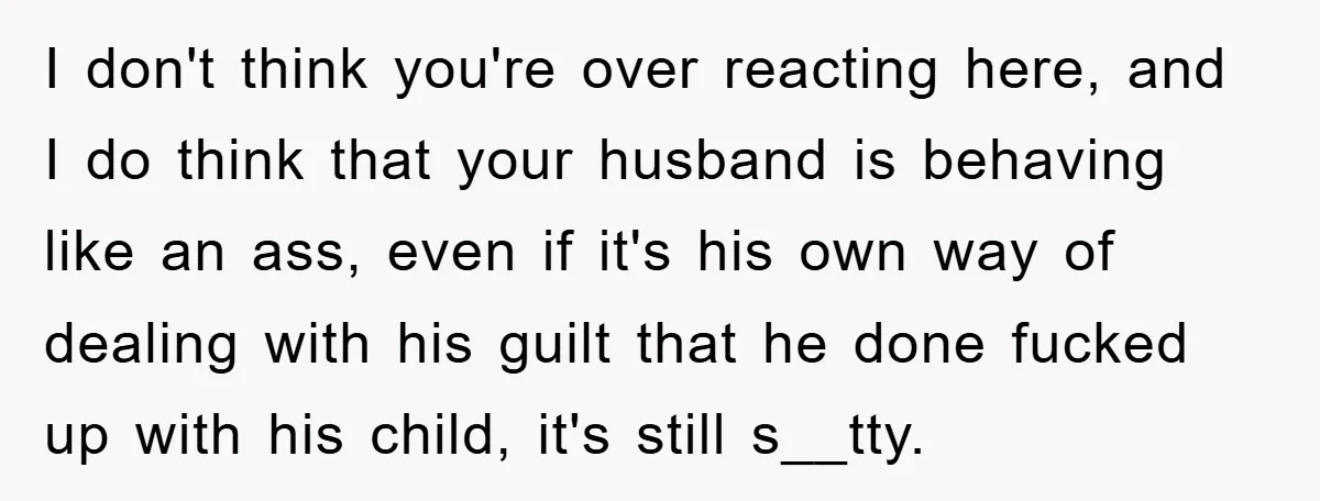 I don't think you're over reacting here, and I do think that your husband is behaving like an ass, even if it's his own way of dealing with his guilt...