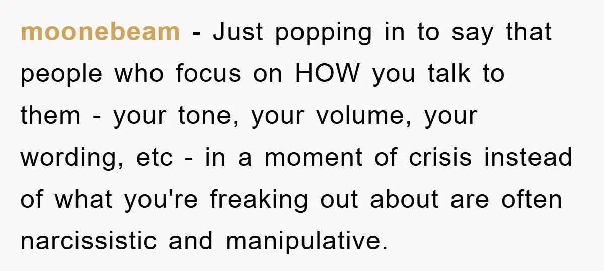 moonebeam − Just popping in to say that people who focus on HOW you talk to them - your tone, your volume, your wording, etc - in a moment of...