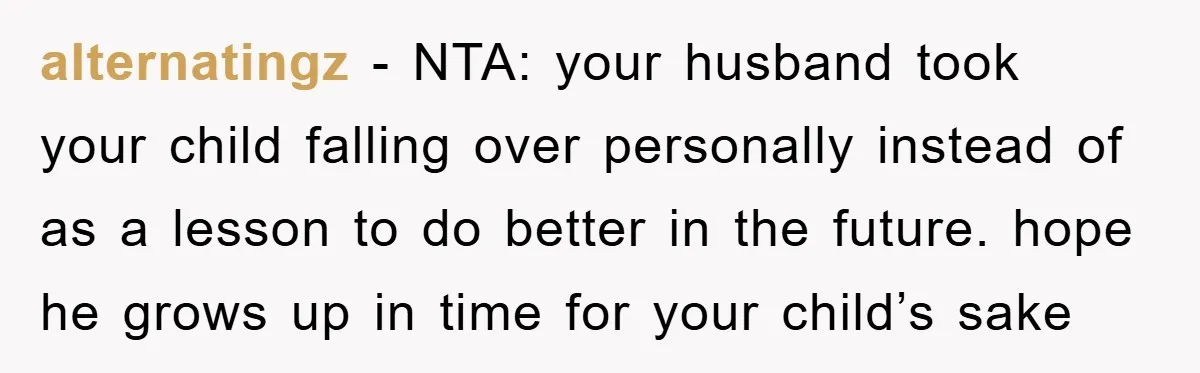 alternatingz − NTA: your husband took your child falling over personally instead of as a lesson to do better in the future. hope he grows up in time for your...