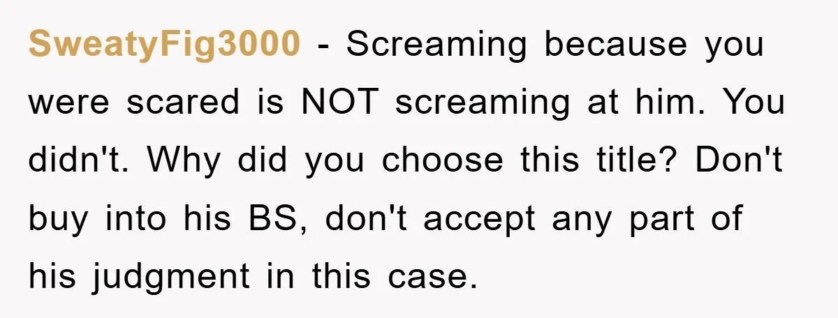 SweatyFig3000 − Screaming because you were scared is NOT screaming at him. You didn't. Why did you choose this title? Don't buy into his BS, don't accept any part of...