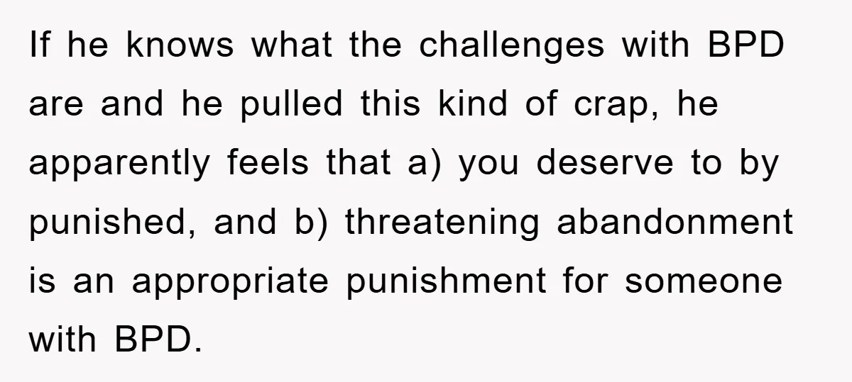 If he knows what the challenges with BPD are and he pulled this kind of crap, he apparently feels that a) you deserve to by punished, and b) threatening abandonment...