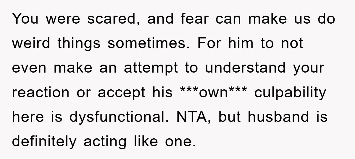 You were scared, and fear can make us do weird things sometimes. For him to not even make an attempt to understand your reaction or accept his ***own*** culpability here...