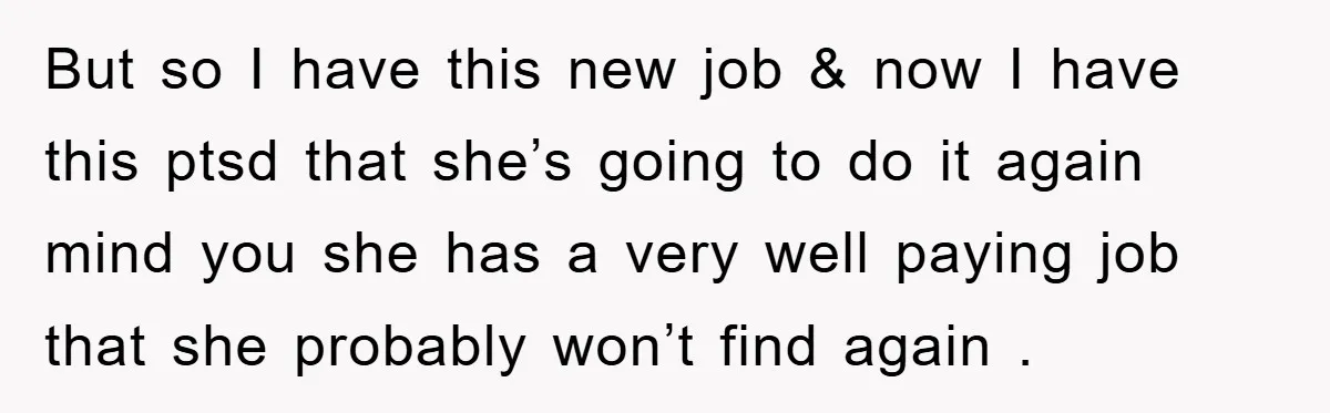 But so I have this new job & now I have this ptsd that she’s going to do it again mind you she has a very well paying job that...