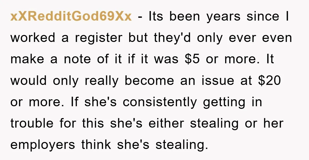 xXRedditGod69Xx − Its been years since I worked a register but they'd only ever even make a note of it if it was $5 or more. It would only really...