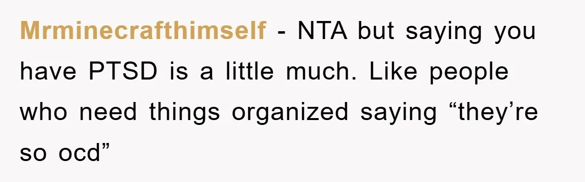 Mrminecrafthimself − NTA but saying you have PTSD is a little much. Like people who need things organized saying “they’re so ocd”