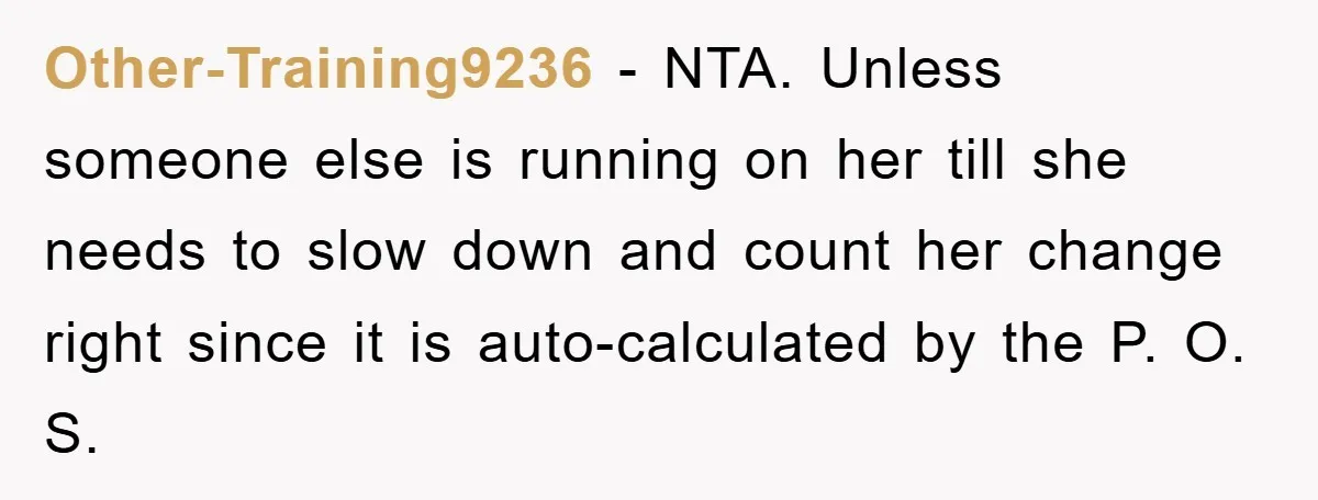Other-Training9236 − NTA. Unless someone else is running on her till she needs to slow down and count her change right since it is auto-calculated by the P. O. S.