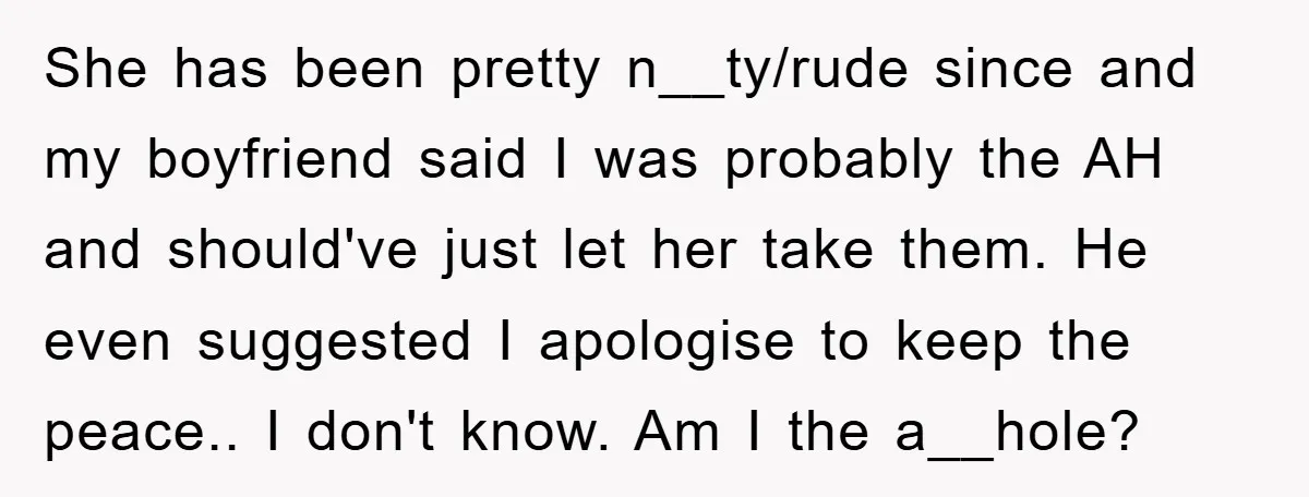 She has been pretty n__ty/rude since and my boyfriend said I was probably the AH and should've just let her take them. He even suggested I apologise to keep the...