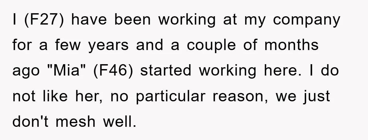 I (F27) have been working at my company for a few years and a couple of months ago "Mia" (F46) started working here. I do not like her, no particular...