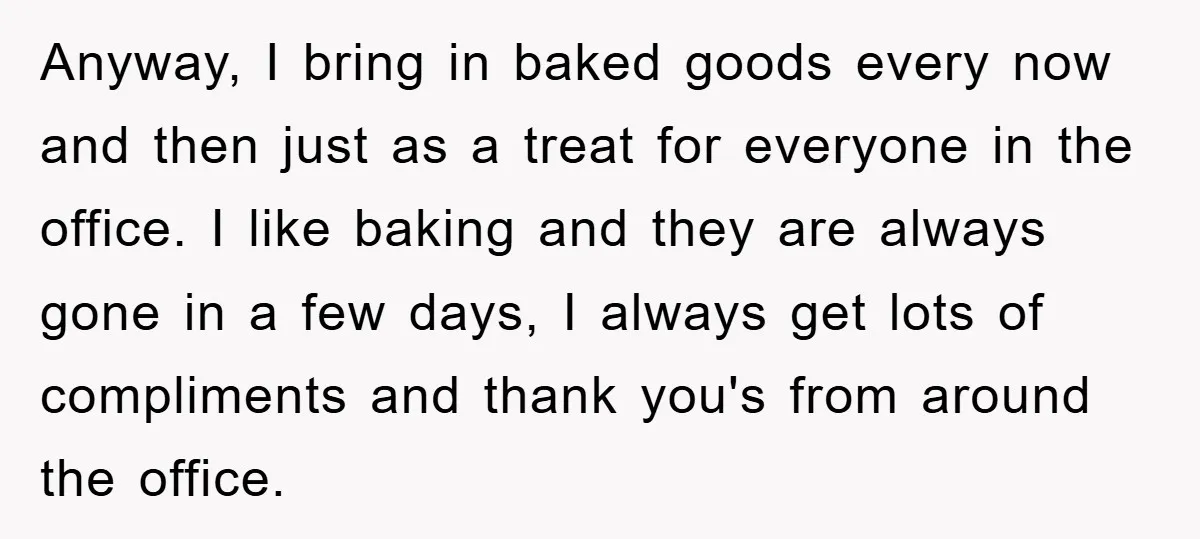 Anyway, I bring in baked goods every now and then just as a treat for everyone in the office. I like baking and they are always gone in a few...