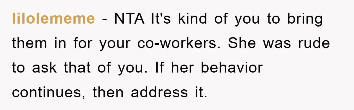 lilolememe − NTA It's kind of you to bring them in for your co-workers. She was rude to ask that of you. If her behavior continues, then address it.
