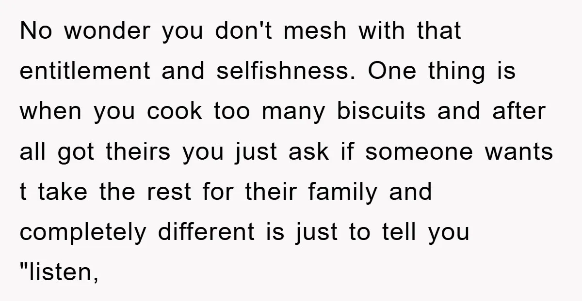 No wonder you don't mesh with that entitlement and selfishness. One thing is when you cook too many biscuits and after all got theirs you just ask if someone wants...