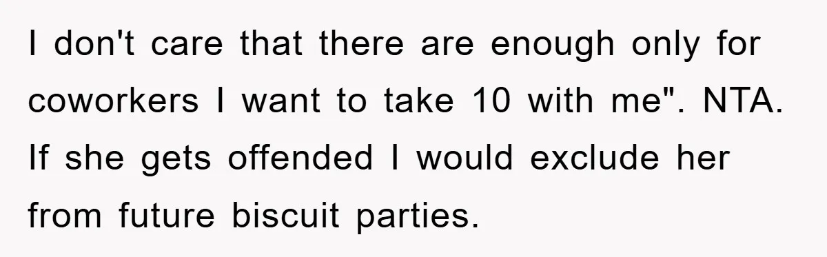 I don't care that there are enough only for coworkers I want to take 10 with me". NTA. If she gets offended I would exclude her from future biscuit parties.