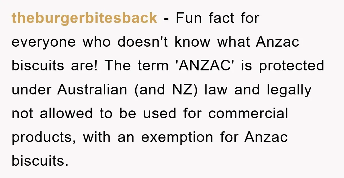 theburgerbitesback − Fun fact for everyone who doesn't know what Anzac biscuits are! The term 'ANZAC' is protected under Australian (and NZ) law and legally not allowed to be used...