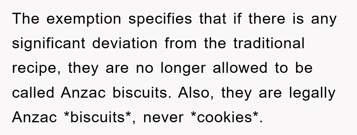 The exemption specifies that if there is any significant deviation from the traditional recipe, they are no longer allowed to be called Anzac biscuits. Also, they are legally Anzac *biscuits*,...