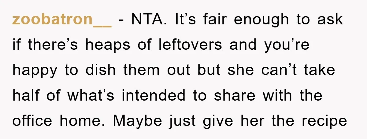 zoobatron__ − NTA. It’s fair enough to ask if there’s heaps of leftovers and you’re happy to dish them out but she can’t take half of what’s intended to share...