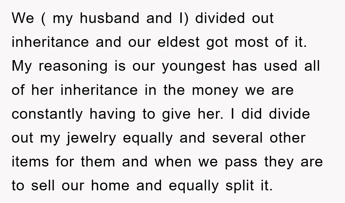 We ( my husband and I) divided out inheritance and our eldest got most of it. My reasoning is our youngest has used all of her inheritance in the money...