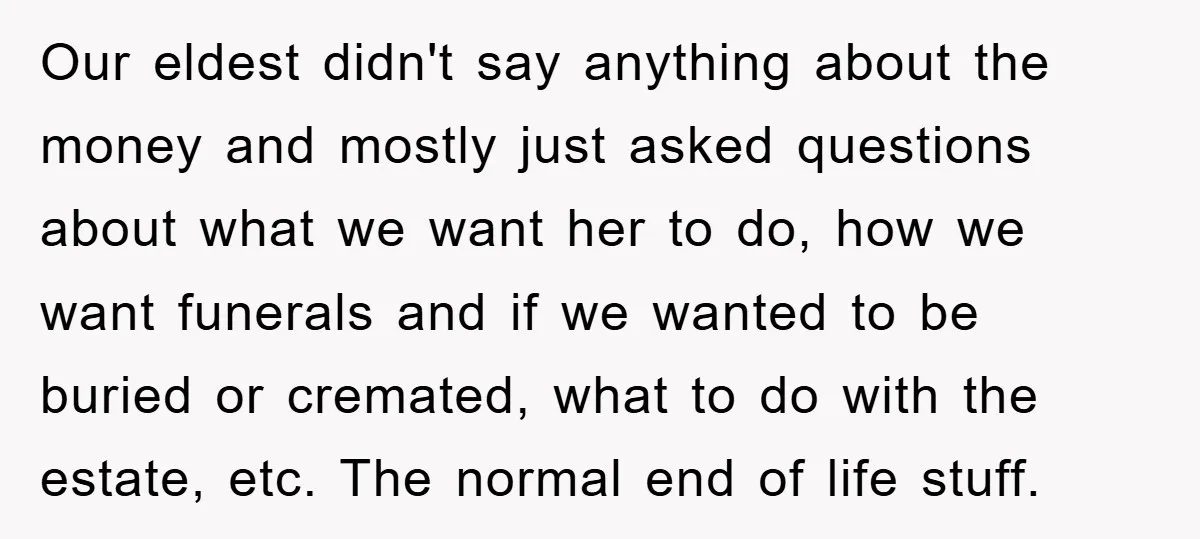 Our eldest didn't say anything about the money and mostly just asked questions about what we want her to do, how we want funerals and if we wanted to be...