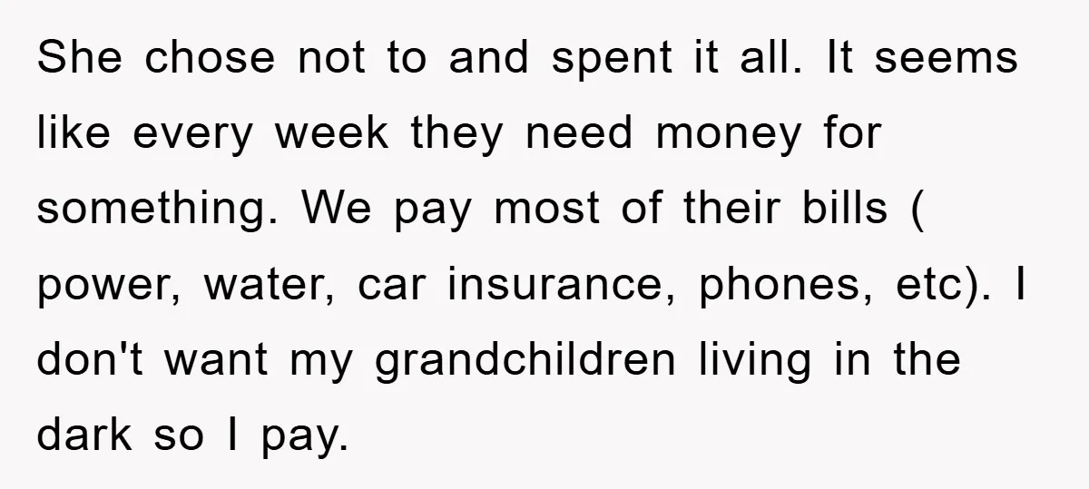 She chose not to and spent it all. It seems like every week they need money for something. We pay most of their bills ( power, water, car insurance, phones,...